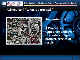 Introduction to Risk-based Project Planning and Scheduling
2016
Remember this:
A Project is a
temporary endeavor
to create a unique
product, service or
result.
Ask yourself, “What is a project?”
6
 