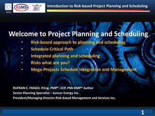 Introduction to Risk-based Project Planning and Scheduling
2016
Welcome to Project Planning and Scheduling
• Risk-based approach to planning and scheduling
• Schedule Critical Path
• Integrated planning and scheduling
• Risks what are you?
• Mega-Projects Schedule Integration and Management
RUFRAN C. FRAGO, P.Eng, PMP®, CCP, PMI-RMP® Author
Senior Planning Specialist – Suncor Energy Inc.
President/Managing Director-Risk-based Management and Services Inc.
1
 