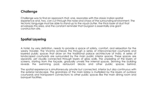 Challenge
Challenge was to find an approach that, one, resonates with the classic Indian spatial
experience and, two, can cut through the noise and chaos of the surrounding environment. The
tectonic language must be able to stand up to the visual clutter, the thick layer of dust that
envelopes this area, and the constant reminder that Gurgaon is essentially one giant
construction site.
Spatial Layering
A hotel, by very definition, needs to provide a space of safety, comfort, and relaxation for the
weary traveler. The Vivanta achieves this through a series of interconnected courtyards and
layered public spaces that draw on the traditional palace architecture of India. A series of
landscaped courtyards are surrounded by the main public interior spaces. These spaces are
separate, yet visually connected through layers of glass walls. The unpeeling of the layers of
screens, starting from the façade, gradually unveils the internal spaces. Skinning the building
reveals the swimming pool, restaurant blocks and other public spaces behind.
The spatial experience is simultaneously private but connected, interior but also continuous with
the exterior landscape. The grandness of the main lobby is multiplied by the layers of outdoor
courtyards and transparent connections to other public spaces like the main dining room and
banquet facilities.
 