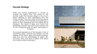Facade Strategy
While the spatial organization is meant to
insulate the guests from the chaos of the
outside world, the façade design is very much
about relating to and negotiating with the
messy context. The main mass of the two blocks
is clad in granite which renders the building as a
piece of rock emerging from the yellow dirt of
Gurgaon. The layers of glass and metal that
penetrates through the stone mass reaches out
to the emerging world of glass skyscrapers in
Gurgaon.
The overall experience of the facade is that of
something clean, minimal and reﬁned, but the
collage of the stone, glass and metal somehow
feels one with the assemblage of yellow dirt,
concrete, brick and spots of green that adorn
the modern Indian landscape.
 
