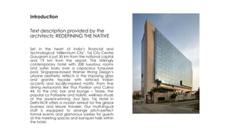 Introduction
Text description provided by the
architects: REDEFINING THE NATIVE
Set in the heart of India’s financial and
technological ‘Millennium City’, Taj City Centre
Gurugram is just 30 km from the national capital
and 19 km from the airport. The strikingly
contemporary hotel with 208 luxurious rooms
and suites looks over a capacious turquoise
pool. Singapore-based Warner Wong Design’s
urbane aesthetic reflects in the imposing glass
and granite façade with latticed Indian
accents and locally-inspired motifs. From fine
dining restaurants like Thai Pavilion and Culina
44, to the chic bar and lounge – Tease, the
popular La Patisserie and holistic wellness rituals
at the award-winning Jiva Spa, Taj Hotel in
Delhi-NCR offers a modish retreat for the global
business and leisure traveler. Our multi-lingual
staff is equipped to arrange pitch-perfect
formal events and glamorous soirées for guests
at the meeting spaces and banquet halls within
the hotel.
 