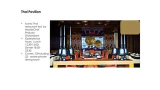 Thai Pavilion
• Iconic Thai
restaurant led by
MasterChef
Prajuab
Shoosridam
• Operational
hours: Lunch
12:30-15:00;
Dinner 18:30-
23:30
• Covers: 72including
22- seater private
dining room
 