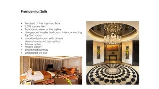 Presidential Suits
• Perched at the top-most floor
• 2,098 square feet
• Panoramic views of the skyline
• Living room, master bedroom, inter-connecting
Taj Club room
• Luxurious bathroom with private
steam/sauna and Jacuzzi tub
• Private butler
• Private pantry
• Smart iPad controls
• Dedicated fire exit
 