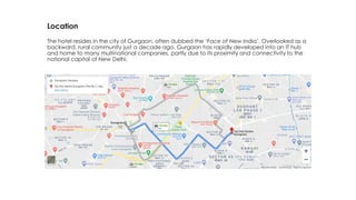 Location
The hotel resides in the city of Gurgaon, often dubbed the ‘Face of New India’. Overlooked as a
backward, rural community just a decade ago, Gurgaon has rapidly developed into an IT hub
and home to many multinational companies, partly due to its proximity and connectivity to the
national capital of New Delhi.
 