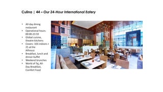 Culina | 44 – Our 24-Hour International Eatery
• All-day dining
restaurant
• Operational hours:
00:00-23:59
• Global cuisine,
theatre kitchens
• Covers: 103 indoors +
25 at the
Alfresco
• Breakfast, lunch and
dinner buffet
• Weekend brunches
• World of Taj, All-
Day Breakfast,
Comfort Food
 