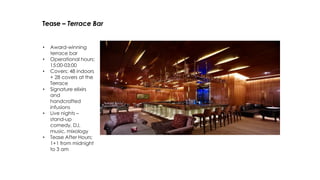 Tease – Terrace Bar
• Award-winning
terrace bar
• Operational hours:
15:00-03:00
• Covers: 48 indoors
+ 28 covers at the
Terrace
• Signature elixirs
and
handcrafted
infusions
• Live nights –
stand-up
comedy, DJ,
music, mixology
• Tease After Hours:
1+1 from midnight
to 3 am
 