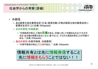 COPYRIGHT 2010 INFORMATION SERVICES INTERNATIONAL - DENTSU, LTD. ALL RIGHTS RESERVED.
23
Atlassian&Loftwork イントラサイトセミナー 2010年11月
社会学からの考察（詳細）
• 外部性
– ある経済主体の意思決定（行為・経済活動）が他の経済主体の意思決定に
影響を及ぼすこと（出典：Wikipedia）
– 正の外部性（外部経済）
• “外部経済の例として庭の花壇花壇花壇花壇がある。花壇に対して対価を払わなくてもその
花を（ある種の制限はあるにせよ）愛でること、すなわち便益を得ることが可能で
ある。”（出典：Wikipedia）
– 負の外部性（外部不経済，外部費用）
• “外部不経済の例として公害がある。” （出典：Wikipedia）
情報共有とは先に情報発信すること
先に情報をもらうことではない！！
情報共有とは先に情報発信すること
先に情報をもらうことではない！！
 