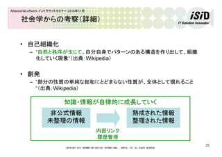 COPYRIGHT 2010 INFORMATION SERVICES INTERNATIONAL - DENTSU, LTD. ALL RIGHTS RESERVED.
25
Atlassian&Loftwork イントラサイトセミナー 2010年11月
社会学からの考察（詳細）
• 自己組織化
– “自然と秩序が生じて、自分自身でパターンのある構造を作り出して、組織
化していく現象“（出典：Wikipedia）
• 創発
– “部分の性質の単純な総和にとどまらない性質が、全体として現れること
“（出典：Wikipedia）
知識・情報が自律的に成長していく
非公式情報
未整理の情報
熟成された情報
整理された情報
内部リンク
履歴管理
 