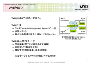 COPYRIGHT 2010 INFORMATION SERVICES INTERNATIONAL - DENTSU, LTD. ALL RIGHTS RESERVED.
4
Atlassian&Loftwork イントラサイトセミナー 2010年11月
Wikiとは？
• Wikipediaではありません。
• Wikiとは
– CMS（Contents Management System）の一種
– 共同エディタ
– 集合知の形成を促す仕組み、コラボレーター
• Wikiの三大特長＋α
– 簡単編集（見ている状態のまま編集）
– 内部リンク（集合知促進）
– 履歴管理（共同編集、漸進的成長）
– （エンタープライズWikiの場合）アクセス制御
結合化
Combination
内面化
Internalization
表出化
Externalization
共同化
Socialization
簡単編集
内部リンク
漸進的成長
共同編集
野中郁次郎提唱のSECIプロセスと
Wikiの特長の関係マップ
 