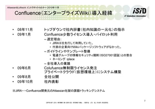COPYRIGHT 2010 INFORMATION SERVICES INTERNATIONAL - DENTSU, LTD. ALL RIGHTS RESERVED.
7
Atlassian&Loftwork イントラサイトセミナー 2010年11月
Confluence（エンタープライズWiki）導入経緯
• 08年11月 トップダウンで社内辞書（社内知識の一元化）の指示
• 09年1月 Confluence少数ライセンス導入・パイロット利用
– 選定理由：
• JIRA※を先行して利用していた。
• 代替の企業向けWikiパッケージソフトウェアがなかった。
– ガイドラインやテンプレート整備
• 電通グループの情報セキュリティ規則（ISO27001認証）との整合
• ネーミング：iplace
– 全社導入の稟議
• 09年6月 Colufuence無制限ライセンス発注
プライベートクラウド（仮想環境上）にシステム構築
• 09年8月 全社公開
• 09年10月 社内表彰
※JIRA・・・Confluence開発元のAtlassian社製の課題トラッキングシステム
 