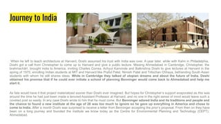 Journey to India
When he left to teach architecture at Harvard, Doshi assumed his tryst with India was over. A year later, while with Kahn in Philadelphia,
Doshi got a call from Christopher to come up to Harvard and give a public lecture. Missing Ahmedabad in Cambridge, Christopher, the
brahmachārī, brought India to America, inviting Charles Correa, Achyut Kanvinde and Balkrishna Doshi to give lectures at Harvard in the
spring of 1970, enrolling Indian students at MIT and Harvard like Praful Patel, Nimish Patel and Trilochan Chhaya, befriending South Asian
students with whom he still shares ideas. While in Cambridge they talked of utopian dreams and about the future of India. Doshi
obtained his promise that if he could ever initiate a school of planning Benninger would come back to Ahmedabad and help me
start it.
As fate would have it that project materialized sooner than Doshi ever imagined. But hopes for Christopher’s support evaporated as this was
around the time he had just been made a tenured Assistant Professor at Harvard, and no one in the right sense of mind would leave such a
coveted post so easily. In any case Doshi wrote to him that he must come. But Benninger adored India and its traditions and people and
the chance to found a new institute at the age of 28 was too much to ignore so he gave up everything in America and chose to
come to India. After a month Doshi was surprised to receive a letter from Benninger accepting the prior’s proposal. From then on they have
been on a long journey and founded the institute we know today as the Centre for Environmental Planning and Technology (CEPT),
Ahmedabad.
 
