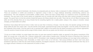 “India, like America, is a land of individuals. Like America, its composite parts are diverse. India is composed of a billion initiatives of a billion people.
These are sometimes in conflict and sometimes in alignment. Living in India is a huge challenge demanding understanding, patience and
perseverance. This vast complexity of personalities, multiple visions, values and ways of doing things is a continuous source of inspiration and
motivation. The very name of the country sparks my imagination and my curiosity even after living more than half a century amongst its wonderful
people. The search here is to find the common thread that weaves all of these strands into one cloth. That is the fun of it all. What is amazing is that
within all of this diversity there are so many threads that tie everything together into a stable pattern; always in flux, always in transition, always
changing, yet dependable and unified.
Somehow I have always felt most at home in India; more so even than in America or Europe. I love the chaos, the dynamic synergy and the way
things settle into their own unique order. I love the warmth of the people, expressed through smiles and laughter. I love the variety of characters and
the complexity of the society. I love the smell of rain on parched earth, wafted on the breeze from the distant mountains as the monsoon approaches.
I love the sounds of insects at dusk and the songs of birds at dawn, when the sun peeks over the horizon onto verdant fields.”
“I’d say as an Indian architect; my career began here when my eyes were opened to objective reality, as opposed to the dreamy romanticism of the
West. as a young man, in the early 70s, I matured, dealing with a wide variety of people when I founded the School of Planning at the Centre for
Environmental Planning and Technology University (CEPT), Ahmedabad. Later, designing institutional buildings and very large human settlements, I
learned a great deal, becoming a man. Fortunately, an Indian man! In fact, as an old man, I feel young architects can learn much more about
architecture right here in India from the Chola temple complexes, the Mughal campuses, and from everyday domestic architecture than they can in
Ivy League schools in America or in the classrooms of London or Paris.”
 