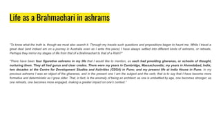 Life as a Brahmachari in ashrams
“To know what the truth is, though we must also search it. Through my travels such questions and propositions began to haunt me. While I travel a
great deal (and indeed am on a journey in Australia even as I write this piece) I have always settled into different kinds of ashrams, or retreats.
Perhaps they mirror my stages of life from that of a Brahmachari to that of a Rishi?”
“There have been four figurative ashrams in my life that I would like to mention, as each had presiding gharanas, or schools of thought,
nurturing them. They all had gurus and clear credos. There were my years in Cambridge, Massachusetts; my years in Ahmedabad, India;
two decades at the Centre for Development Studies and Activities (CDSA) in Pune; and my present life at India House in Pune. In my
previous ashrams I was an object of the gharanas, and in the present one I am the subject and the verb; that is to say that I have become more
formative and deterministic as I grew older. That, in fact, is the anomaly of being an architect; as one is embattled by age, one becomes stronger; as
one retreats, one becomes more engaged, making a greater impact on one’s context.”
 