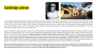 Cambridge ashram
In Cambridge he studied urban planning at MIT and architecture at Harvard, where he later taught. He also worked in Jose Lluís Sert’s studio. He was his mentor
and his teacher at the Graduate School of Design. At Sert’s personal studio he worked on the Harvard Science Center and on the details of his new studio coming
up. This was an ashram where modern meant ‘progress’. They believed that history was a continuous path of improvement and problem solving. All diseases
would be vanquished; poverty would be eradicated, borders between countries would dissolve, and the world would become one fellowship. They were
‘thinker-doers’ charged by the urge to create a better world.
Being an architect he studied economics under John Kenneth Galbraith and became Barbara Ward’s protégé, traveling with her to Greece to attend the Delos
Symposium on Doxiadis’ yacht. There he came to know Edmund Bacon, Margaret Mead, Arnold Toynbee and Buckminster Fuller. Gradually, Greece became a rest
stop on his way between America and India. Sparoza, Jaqueline Tyrwhitt’s house in Attica, was his true retreat. And there he taught studios with Gerhard
Kallmann, Jane Drew and Roger Montgomery. Dolf Schnebli became a friend. Fumihiko Maki became a lifelong mentor. During his many retreats at Gloucester
Place in London, where Jane Drew and Maxwell Fry lived, he was exposed to their wide circle of philosophers, authors and artists. There were lunches with
Freddie Ayer and Stephen Spender, evenings at the Albert and Victoria Museum and functions at the Architectural Association of which Jane was the President. He
learned of Chandigarh, heard Jane’s stories of affairs between great people and heard first-hand stories of modern architecture in the making.
When he was twenty-six years old he was promoted as a tenured Assistant Professor at Harvard, and became a Member of the Faculty Senate. That’s
when his mentors cautioned him to move on or he would get too comfortable and settle down for lesser things. The Cambridge ashram was the center of
the modernist gharana and had, as its gurus-in-residence, Gropius, Sert, Mirko Basaldella and many others.
 