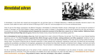 Ahmedabad ashram
In Ahmedabad, it was Doshi who inspired and encouraged him. He had been there on a Fulbright Fellowship in 1968-69 and thereafter returned to teach in the
summers. Doshi called him back to start the School of Planning at CEPT in late 1971 and encouraged him to run his own architectural studio.
There he got his first design commissions: the Alliance Française in Ahmedabad, Dr. Bhanuben Parekh’s House in Bhavnagar, low cost housing for hundreds of
families in Jamnagar, and the SOS Children’s Village outside Delhi and another in Kolkata. In Ahmedabad for the first time he earned his own way and lived as a
householder and teacher. The Ahmedabad ashram integrated the modernist movement of the West into a search for an ‘Indian tradition.’ Balkrishna Doshi,
Hasmukh Patel and Anant Raje were his gurus. Mentors like Charles Correa, Achyut Kanvinde and Laurie Baker guided him.
But in Ahmedabad he had to try being a Guru too. Doshi had asked him to start a School of Planning. He just said, “Do it! Pick up on your Harvard teaching
experience and run!” The Ford Foundation supported their efforts through a grant of books, visiting professors and office equipment. Suddenly he had to
write a curriculum, hire professors and scout all over India to find good students. He had to plan teaching schedules, make rules and try to bring a sense of order into
natural chaos. The School of Planning was an important experiment. It drew students from architecture, engineering, social work, the liberal arts and technology,
upsetting the accreditation committees of civil engineers, geographers and architects from New Delhi. Students and teachers lived in villages, rural towns and slums
‘learning from the people’ with whom they made plans for the future. They all worked in multidisciplinary teams, where teachers were students and students were
teachers.
His life in Cambridge, Massachusetts was in the ashram of truth, empiricism and progress. In Ahmedabad it was the ashram of devotion, social change and
passionate service to community. ‘From each according to his abilities and to each according to his need’ was their battle cry. In Ahmedabad the word ‘modern’
meant transformation, not progress. They wanted to create a ‘new man’ and design a ‘new culture’, a revolution.
 