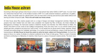 India House ashram
According to Benninger perhaps India House is more of a real ashram than either CDSA or CEPT were. It is even more
of a retreat than Harvard Yard, or the Endless Corridor at MIT. It is a self contained residence, guesthouse, art gallery,
office, studio, and public space for cultural events. One can even swim in the lap pool and thus pass weeks without ever
leaving its limited compound walls. This is his self made true forest retreat.
At India House about fifty creative people work on a range of design and design management activities. Major new
projects have been initiated here and older ones completed: the Capital City Plan of Bhutan; the Indian Institute of
Management at Kolkata; the Samundra Institute of Maritime Studies near Mumbai; the YMCA Retreat at Nilshi; the
Suzlon One Earth at Pune; works at the College of Engineering, Pune and many more. It is an ashram where young
people gain their confidence and work from ‘tired to tired.’ It is his retreat into his secret world of ideas, sketches, design
concepts and putting things into ‘buildable’ technology. It is a centre of art and architecture; a place of self discovery and
transcendence. At India House he found the solace to write his book, Letters to A Young Architect. He found the
peace to focus on a series of articles on urbanism published by the Times of India group. There is a team of devoted
architects contributing to a fellowship of creativity. India House is a place of incessant creative activity. The clock never
stops.
 