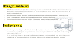 Benninger’s architecture
● CCB’s Architecture has deep thoughts, which make him design the structure which blends with modernity and the context simultaneously.
● Benninger in all his designs has pinpointed into material use, nature care and blending with the context. This is what makes his type of
architecture different from others.
● Aspiration to create something vernacularly unique has compelled Benninger to get into modernity with play of shapes and spaces.
● Simple, Functional, Modern, Vernacular would be some aspects to describe the buildings of Benninger.
● Another mention in his designs would be of Symmetry – His designs do have symmetrical forms and facades.
Benninger’s works
● Internationally known as “design house” - Christopher Charles Benninger Architects, create products ranging from capital and new towns,
educational campuses and corporate headquarters, housing, estates and complexes, hotels resorts and hospitals, down to the design of
individual chairs and art works.
● He has initiated many projects like – housing for poor families financed first time by government of India under HUDCO and innovated
concept of 'Site and Services' to provide houses via developed small plots for poor people to construct homes to their needs.
 