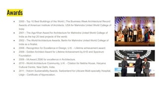 Awards
● 2000 - Top 10 Best Buildings of the World | The Business Week Architectural Record
Awards of American Institute of Architects, USA for Mahindra United World College of
India
● 2001 - The Aga Khan Award for Architecture for Mahindra United World College of
India as the top 20 best projects of the world.
● 2002 - The World Architecture Awards, Berlin for Mahindra United World College of
India as a finalist.
● 2006 - Recognition for Excellence in Design, U.K. - Lifetime achievement award.
● 2006 - Golden Architect Award for Lifetime Achievement by A+D and Spectrum
Foundation
● 2006 - IIA Award 2006 for excellence in Architecture.
● 2010 - World Architecture Community, U.K. - Citation for Nabha House, Haryana
Cultural Centre, New Delhi, India.
● 2011 - Holcim Sustainability Awards, Switzerland for Lifecare Multi-specialty Hospital,
Udgir - Certificate of Appreciation.
 