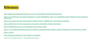 References:
http://inditerrain.indiaartndesign.com/2019/04/ar-christopher-charles-benninger.html
https://www.thehindu.com/features/magazine/%E2%80%98Buildings-today-are-deadening-negative-bland%E2%80%99/article1
4630725.ece
https://network.aia.org/network/members/proﬁle?UserKey=edddf6f1-8737-4cb4-86d0-d7c7ebff01cc
https://architecture.live/the-importance-of-curiosity-christopher-charles-benninger/
https://thinkmatter.in/2016/11/17/architecture-for-modern-india/
https://www.architectureplusdesign.in/ad-exclusives/inspiredbyindia-architect-charles-benninger-on-his-journey-to-india/
https://ccba.in/
http://squareone.blog/when-ccba-designs-a-township/
Letters to A Young Architect - Christopher Benninger
 