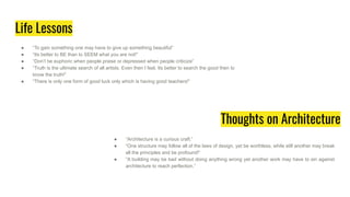 Life Lessons
● “To gain something one may have to give up something beautiful”
● “Its better to BE than to SEEM what you are not!”
● “Don’t be euphoric when people praise or depressed when people criticize”
● “Truth is the ultimate search of all artists. Even then I feel, Its better to search the good then to
know the truth!”
● “There is only one form of good luck only which is having good teachers!”
● “Architecture is a curious craft.”
● “One structure may follow all of the laws of design, yet be worthless, while still another may break
all the principles and be profound!”
● “A building may be bad without doing anything wrong yet another work may have to sin against
architecture to reach perfection.”
Thoughts on Architecture
 