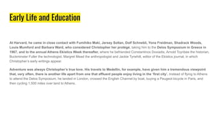 Early Life and Education
At Harvard, he came in close contact with Fumihiko Maki, Jersey Soltan, Dolf Schnebli, Yona Freidman, Shadrack Woods,
Louis Mumford and Barbara Ward, who considered Christopher her protégé, taking him to the Delos Symposium in Greece in
1967, and to the annual Athens Ekistics Week thereafter, where he befriended Constantinos Doxiadis, Arnold Toynbee the historian,
Buckminster Fuller the technologist, Margret Mead the anthropologist and Jackie Tyrwhitt, editor of the Ekistics journal, in which
Christopher’s early writings appear.
Adventure was always Christopher’s true love. His travels to Medellin, for example, have given him a tremendous viewpoint
that, very often, there is another life apart from one that affluent people enjoy living in the ‘first city’. Instead of flying to Athens
to attend the Delos Symposium, he landed in London, crossed the English Channel by boat, buying a Peugeot bicycle in Paris, and
then cycling 1,500 miles over land to Athens.
 
