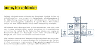 Journey into architecture
He began to argue with sloppy workmanship and clumsy details. Unnatural, synthetic and
artificial finishes fired a sense of anger in him. He developed a self-righteous sense of
the right and wrong uses of materials; good and bad expressions of functions, and
revulsion toward exaggerated applications of expensive finishes. Monumentalism
annoyed him. Motifs crafted in Plaster of Paris to look like marble carvings repulsed him.
He divided the world of artifacts into those of honest expression and those of lies. There
were the master architects, and there were the others whose work he considered cheap
and worthless. He realized that his ‘holier-than-thou’ attitudes were verging on
fundamentalism. But he loved the order, the devotion and the balance these thoughts
brought him. A new passion had entered his soul and fired his spirit.
After The Natural House, he read A Testament, An American Architecture and anything else
by Wright that he could lay his hands on. Broadacre City, An Autobiography and The Story
of a Tower were consumed in rapid succession. Wright ignited an energy within him that
burns until this day. Decades later, his designs and his ideas follow him.
 