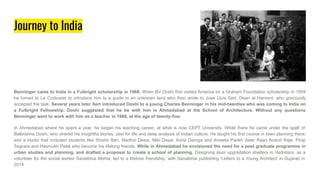 Journey to India
Benninger came to India in a Fulbright scholarship in 1968. When BV Doshi first visited America on a Graham Foundation scholarship in 1959
he turned to Le Corbusier to introduce him to a guide in an unknown land who then wrote to Jose Lluís Sert, Dean at Harvard, who graciously
accepted the task. Several years later Sert introduced Doshi to a young Charles Benninger in his mid-twenties who was coming to India on
a Fulbright Fellowship. Doshi suggested that he be with him in Ahmedabad at the School of Architecture. Without any questions
Benninger went to work with him as a teacher in 1968, at the age of twenty-five.
In Ahmedabad where he spent a year, he began his teaching career, at what is now CEPT University. While there he came under the spell of
Balkrishna Doshi, who shared his insightful stories, zest for life and deep analysis of Indian culture. He taught his first course in town planning there,
and a studio that included students like Shishir Beri, Madhvi Desai, Miki Desai, Kersi Daroga and Ameeta Parikh (later Raje) Anand Raje, Piraji
Sagrara and Hasmukh Patel who become his lifelong friends. While in Ahmedabad he envisioned the need for a post graduate programme in
urban studies and planning, and drafted a proposal to create a school of planning. Designing slum upgradation shelters in Vadodara, as a
volunteer for the social worker Sanatbhai Mehta, led to a lifetime friendship, with Sanatbhai publishing ‘Letters to a Young Architect’ in Gujarati in
2014.
 
