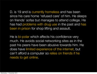 D. is 19 and is currently homeless and has been
since his care home ‘refused care’ of him. He sleeps
on friends’ sofas but manages to attend college. He
has had problems with drug use in the past and has
been in prison for shop lifting and assault.
He is bi-polar which affects his conﬁdence very
much. He avoids social networking sites as in the
past his peers have been abusive towards him. He
does have limited experience of the internet, but
can't afford a computer so relies on friends if he
needs to get online.
Wednesday, 17 November 2010
 