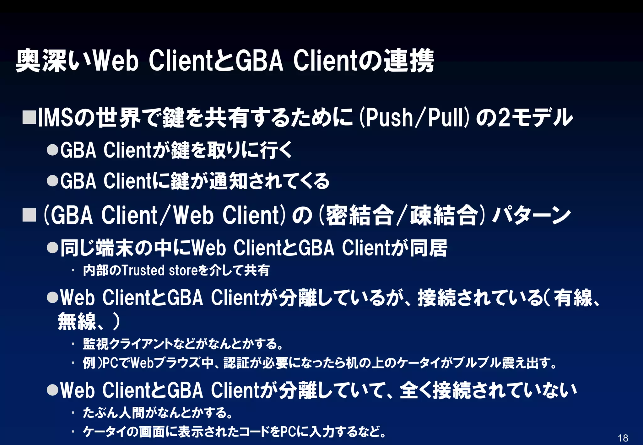 奥深いWeb ClientとGBA Clientの連携
IMSの世界で鍵を共有するために(Push/Pull)の2モデル
GBA Clientが鍵を取りに行く
GBA Clientに鍵が通知されてくる
(GBA Client/Web Client)の(密結合/疎結合)パターン
同じ端末の中にWeb ClientとGBA Clientが同居
▪ 内部のTrusted storeを介して共有
Web ClientとGBA Clientが分離しているが、接続されている（有線、
無線、）
▪ 監視クライアントなどがなんとかする。
▪ 例）PCでWebブラウズ中、認証が必要になったら机の上のケータイがブルブル震え出す。
Web ClientとGBA Clientが分離していて、全く接続されていない
▪ たぶん人間がなんとかする。
▪ ケータイの画面に表示されたコードをPCに入力するなど。 18
 