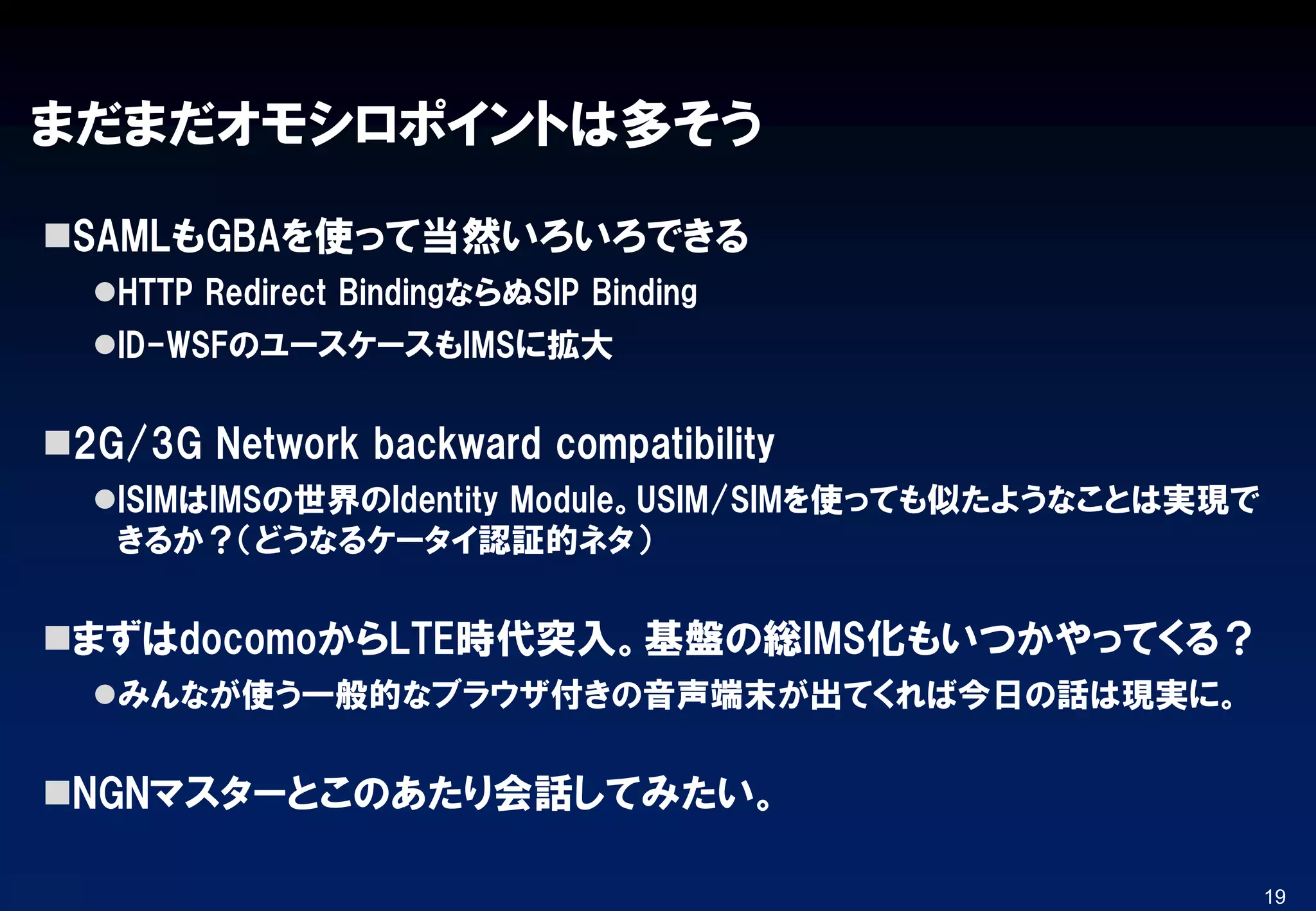 まだまだオモシロポイントは多そう
SAMLもGBAを使って当然いろいろできる
HTTP Redirect BindingならぬSIP Binding
ID-WSFのユースケースもIMSに拡大
2G/3G Network backward compatibility
ISIMはIMSの世界のIdentity Module。USIM/SIMを使っても似たようなことは実現で
きるか？（どうなるケータイ認証的ネタ）
まずはdocomoからLTE時代突入。基盤の総IMS化もいつかやってくる？
みんなが使う一般的なブラウザ付きの音声端末が出てくれば今日の話は現実に。
NGNマスターとこのあたり会話してみたい。
19
 