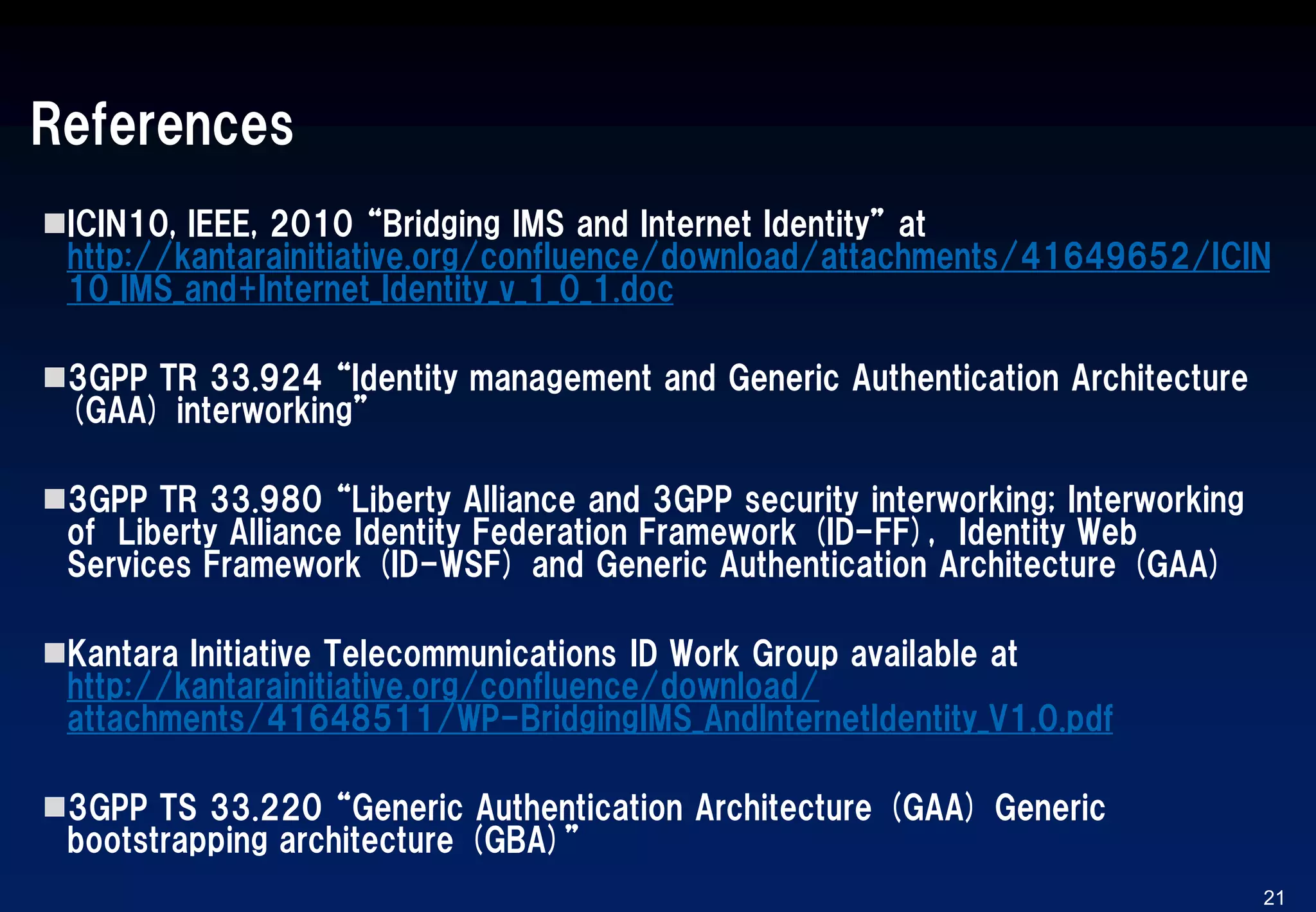 References
ICIN10, IEEE, 2010 “Bridging IMS and Internet Identity” at
http://kantarainitiative.org/confluence/download/attachments/41649652/ICIN
10_IMS_and+Internet_Identity_v_1_0_1.doc
3GPP TR 33.924 “Identity management and Generic Authentication Architecture
(GAA) interworking”
3GPP TR 33.980 “Liberty Alliance and 3GPP security interworking; Interworking
of Liberty Alliance Identity Federation Framework (ID-FF), Identity Web
Services Framework (ID-WSF) and Generic Authentication Architecture (GAA)
Kantara Initiative Telecommunications ID Work Group available at
http://kantarainitiative.org/confluence/download/
attachments/41648511/WP-BridgingIMS_AndInternetIdentity_V1.0.pdf
3GPP TS 33.220 “Generic Authentication Architecture (GAA) Generic
bootstrapping architecture (GBA)”
21
 
