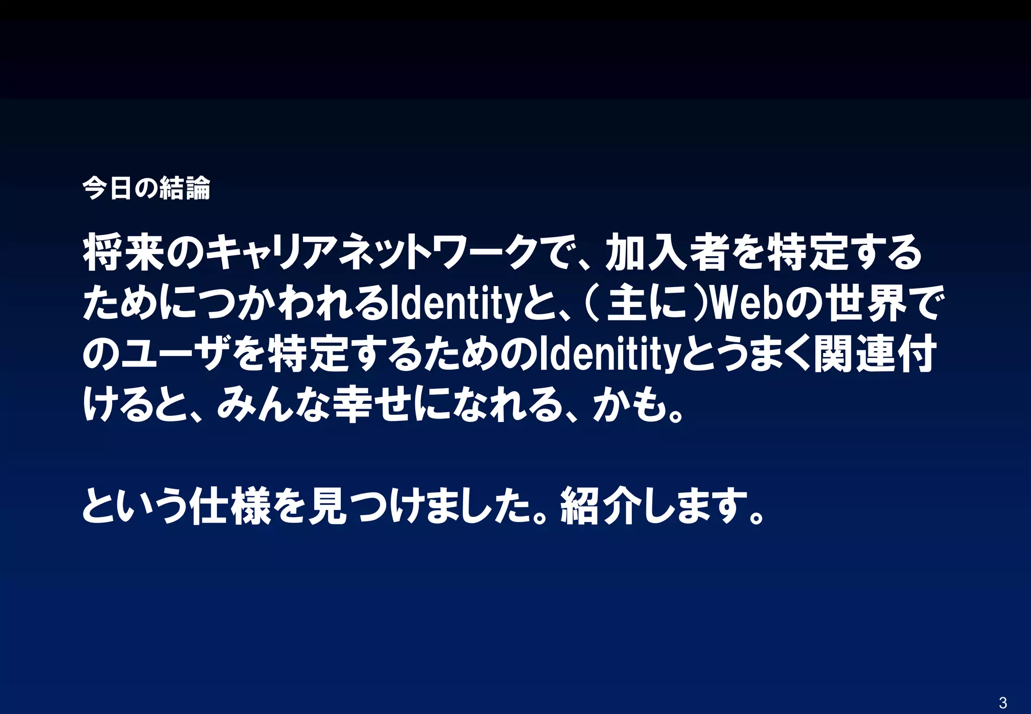 将来のキャリアネットワークで、加入者を特定する
ためにつかわれるIdentityと、（主に）Webの世界で
のユーザを特定するためのIdenitityとうまく関連付
けると、みんな幸せになれる、かも。
という仕様を見つけました。紹介します。
今日の結論
3
 