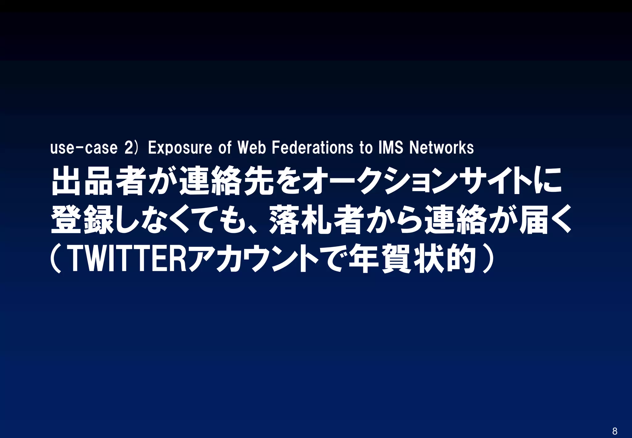 出品者が連絡先をオークションサイトに
登録しなくても、落札者から連絡が届く
（TWITTERアカウントで年賀状的）
use-case 2) Exposure of Web Federations to IMS Networks
8
 