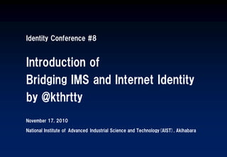 Identity Conference #8
Introduction of
Bridging IMS and Internet Identity
by @kthrtty
November 17, 2010
National Institute of Advanced Industrial Science and Technology(AIST), Akihabara
 