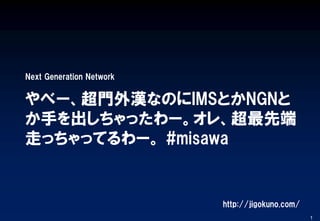 やべー、超門外漢なのにIMSとかNGNと
か手を出しちゃったわー。オレ、超最先端
走っちゃってるわー。 #misawa
Next Generation Network
1
http://jigokuno.com/
 