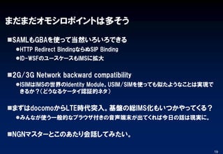 まだまだオモシロポイントは多そう
SAMLもGBAを使って当然いろいろできる
HTTP Redirect BindingならぬSIP Binding
ID-WSFのユースケースもIMSに拡大
2G/3G Network backward compatibility
ISIMはIMSの世界のIdentity Module。USIM/SIMを使っても似たようなことは実現で
きるか？（どうなるケータイ認証的ネタ）
まずはdocomoからLTE時代突入。基盤の総IMS化もいつかやってくる？
みんなが使う一般的なブラウザ付きの音声端末が出てくれば今日の話は現実に。
NGNマスターとこのあたり会話してみたい。
19
 