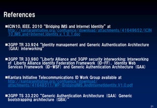 References
ICIN10, IEEE, 2010 “Bridging IMS and Internet Identity” at
http://kantarainitiative.org/confluence/download/attachments/41649652/ICIN
10_IMS_and+Internet_Identity_v_1_0_1.doc
3GPP TR 33.924 “Identity management and Generic Authentication Architecture
(GAA) interworking”
3GPP TR 33.980 “Liberty Alliance and 3GPP security interworking; Interworking
of Liberty Alliance Identity Federation Framework (ID-FF), Identity Web
Services Framework (ID-WSF) and Generic Authentication Architecture (GAA)
Kantara Initiative Telecommunications ID Work Group available at
http://kantarainitiative.org/confluence/download/
attachments/41648511/WP-BridgingIMS_AndInternetIdentity_V1.0.pdf
3GPP TS 33.220 “Generic Authentication Architecture (GAA) Generic
bootstrapping architecture (GBA)”
21
 