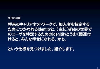将来のキャリアネットワークで、加入者を特定する
ためにつかわれるIdentityと、（主に）Webの世界で
のユーザを特定するためのIdenitityとうまく関連付
けると、みんな幸せになれる、かも。
という仕様を見つけました。紹介します。
今日の結論
3
 