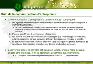 Actulligence Consulting © – F. Martinet – HEG Genève – Novembre 2010 – Web, Veille et Influence
Quid de la communication d’entreprise ?
► La communication d’entreprise n’a jamais été aussi compliquée !
1. Les agences de communication ou les directeurs communication n’ont plus la capacité à
maîtriser tous les médias
• Nicolas Vanbremeersch, Spintank, évoquait récemment la disparition des « Gate Keepers »,
garants de la communication d’entreprise et de son image. Il y a trop de portes et pas assez de
gardiens.
2. L’argent ne suffit plus à communiquer efficacement.
3. Les métiers évoluent : le communiquant doit accepter que son message soit retravaillé,
déformé, retransmis par des canaux de diffusion de masse dont il n’a pas le contrôle.
4. La communication devient vraiment interactive : elle passe par des phases d’émission, de
surveillance des messages émis et de leur devenir, d’adaptation au besoin.
► Essayer de garder le contrôle est illusoire ! Si télé, presse, radio peuvent
encore être maîtrisés, le Web appartient désormais aux internautes.
• Cf « Wikipédia cannibalise l’image des entreprises » - Euro RSCG / Stéphane Guerry
Page 10
 
