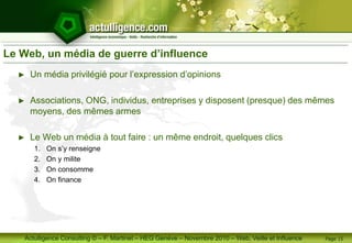 Actulligence Consulting © – F. Martinet – HEG Genève – Novembre 2010 – Web, Veille et Influence
Le Web, un média de guerre d’influence
► Un média privilégié pour l’expression d’opinions
► Associations, ONG, individus, entreprises y disposent (presque) des mêmes
moyens, des mêmes armes
► Le Web un média à tout faire : un même endroit, quelques clics
1. On s’y renseigne
2. On y milite
3. On consomme
4. On finance
Page 15
 