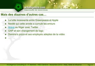 Actulligence Consulting © – F. Martinet – HEG Genève – Novembre 2010 – Web, Veille et Influence
Mais des dizaines d’autres cas…
► La lutte incessante entre Greenpeace et Apple
► Nestlé qui cette année a cumulé les erreurs
► Areva au Niger avec Twitter
► GAP et son changement de logo
► Domino’s pizza et ses employés adeptes de la vidéo
► …
Page 19
 