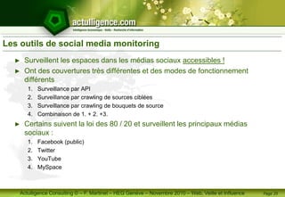 Actulligence Consulting © – F. Martinet – HEG Genève – Novembre 2010 – Web, Veille et Influence
Les outils de social media monitoring
► Surveillent les espaces dans les médias sociaux accessibles !
► Ont des couvertures très différentes et des modes de fonctionnement
différents
1. Surveillance par API
2. Surveillance par crawling de sources ciblées
3. Surveillance par crawling de bouquets de source
4. Combinaison de 1. + 2. +3.
► Certains suivent la loi des 80 / 20 et surveillent les principaux médias
sociaux :
1. Facebook (public)
2. Twitter
3. YouTube
4. MySpace
Page 29
 