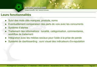 Actulligence Consulting © – F. Martinet – HEG Genève – Novembre 2010 – Web, Veille et Influence
Leurs fonctionnalités
► Suivi des mots clés marques, produits, noms
► Eventuellement comparaison des parts de voix avec les concurrents
► Système d’alertes
► Traitement des informations : tonalité, catégorisation, commentaires,
workflow de traitement
► Intégration avec les médias sociaux pour l’aide à la prise de parole
► Système de dashboarding : suivi visuel des indicateurs d’e-reputation
Page 30
 