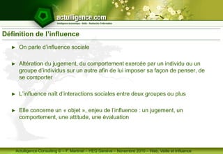 Actulligence Consulting © – F. Martinet – HEG Genève – Novembre 2010 – Web, Veille et Influence
Définition de l’influence
► On parle d’influence sociale
► Altération du jugement, du comportement exercée par un individu ou un
groupe d’individus sur un autre afin de lui imposer sa façon de penser, de
se comporter
► L’influence naît d’interactions sociales entre deux groupes ou plus
► Elle concerne un « objet », enjeu de l’influence : un jugement, un
comportement, une attitude, une évaluation
 