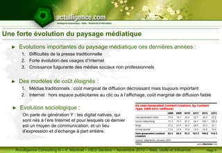 Actulligence Consulting © – F. Martinet – HEG Genève – Novembre 2010 – Web, Veille et Influence
Une forte évolution du paysage médiatique
► Evolutions importantes du paysage médiatique ces dernières années :
1. Difficultés de la presse traditionnelle
2. Forte évolution des usages d’Internet
3. Croissance fulgurante des médias sociaux non professionnels
► Des modèles de coût éloignés :
1. Médias traditionnels : coût marginal de diffusion décroissant mais toujours important
2. Internet : hors espace publicitaires au clic ou à l’affichage, coût marginal de diffusion faible
Page 4
► Evolution sociologique :
On parle de génération Y : les digital natives, qui
sont nés à l’ère Internet et pour lesquels ce dernier
est un moyen de communication, et un lieu
d’expression et d’échange à part entière.
 