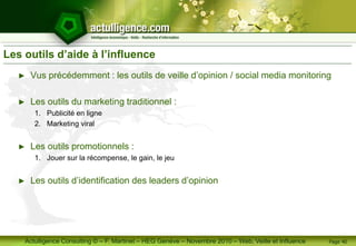 Actulligence Consulting © – F. Martinet – HEG Genève – Novembre 2010 – Web, Veille et Influence
Les outils d’aide à l’influence
► Vus précédemment : les outils de veille d’opinion / social media monitoring
► Les outils du marketing traditionnel :
1. Publicité en ligne
2. Marketing viral
► Les outils promotionnels :
1. Jouer sur la récompense, le gain, le jeu
► Les outils d’identification des leaders d’opinion
Page 40
 