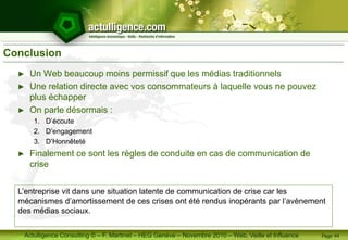 Actulligence Consulting © – F. Martinet – HEG Genève – Novembre 2010 – Web, Veille et Influence
Conclusion
► Un Web beaucoup moins permissif que les médias traditionnels
► Une relation directe avec vos consommateurs à laquelle vous ne pouvez
plus échapper
► On parle désormais :
1. D’écoute
2. D’engagement
3. D’Honnêteté
► Finalement ce sont les règles de conduite en cas de communication de
crise
Page 44
L’entreprise vit dans une situation latente de communication de crise car les
mécanismes d’amortissement de ces crises ont été rendus inopérants par l’avènement
des médias sociaux.
 