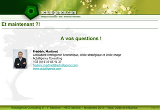 Actulligence Consulting © – F. Martinet – HEG Genève – Novembre 2010 – Web, Veille et Influence
Et maintenant ?!
A vos questions !
Frédéric Martinet
Consultant Intelligence Economique, Veille stratégique et Veille image
Actulligence Consulting
+33 (0) 6 19 05 41 37
frederic.martinet@actulligence.com
www.actulligence.com
Page 45
 