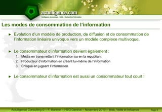 Actulligence Consulting © – F. Martinet – HEG Genève – Novembre 2010 – Web, Veille et Influence
Les modes de consommation de l’information
► Evolution d’un modèle de production, de diffusion et de consommation de
l’information linéaire univoque vers un modèle complexe multivoque.
► Le consommateur d’information devient également :
1. Média en transmettant l’information ou en la republiant
2. Producteur d’information en créant lui-même de l’information
3. Critique en jugeant l’information
► Le consommateur d’information est aussi un consommateur tout court !
Page 9
 