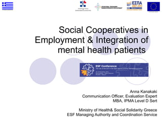 Social Cooperatives in Employment & Integration of mental health patients  Anna Kanakaki Communication Officer, Evaluation Expert MBA, IPMA Level D Sert Ministry of Health& Social Solidarity Greece ESF Managing Authority and Coordination Service 